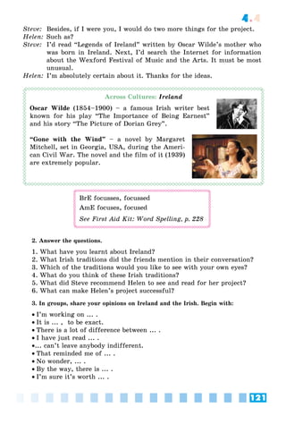 121
4.4
Steve: Besides, if I were you, I would do two more things for the project.
Helen: Such as?
Steve: I’d read “Legends of Ireland” written by Oscar Wilde’s mother who
was born in Ireland. Next, I’d search the Internet for information
about the Wexford Festival of Music and the Arts. It must be most
unusual.
Helen: I’m absolutely certain about it. Thanks for the ideas.
Across Cultures: Ireland
Oscar Wilde (1854–1900) – a famous Irish writer best
known for his play “The Importance of Being Earnest”
and his story “The Picture of Dorian Grey”.
“Gone with the Wind” – a novel by Margaret
Mitchell, set in Georgia, USA, during the Ameri-
can Civil War. The novel and the film of it (1939)
are extremely popular.
BrE focusses, focussed
AmE focuses, focused
See First Aid Kit: Word Spelling, p. 228
2. Answer the questions.
1. What have you learnt about Ireland?
2. What Irish traditions did the friends mention in their conversation?
3. Which of the traditions would you like to see with your own eyes?
4. What do you think of these Irish traditions?
5. What did Steve recommend Helen to see and read for her project?
6. What can make Helen’s project successful?
3. In groups, share your opinions on Ireland and the Irish. Begin with:
I’m working on ... .
It is ... , to be exact.
There is a lot of difference between ... .
I have just read ... .
... can’t leave anybody indifferent.
That reminded me of ... .
No wonder, ... .
By the way, there is ... .
I’m sure it’s worth ... .
 