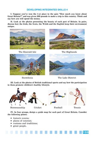 123
DEVELOPING INTEGRATED SKILLS 4
I. Suppose you’ve won the 1-st place in the quiz “How much you know about
Great Britain?” and was given 500 pounds to make a trip to this country. Think and
say how you will spend the money.
II. Look at the photos presenting the beauty of each part of Britain. In pairs,
discuss how the Irish, the Scots, the Welsh and the English keep their environment
unique.
The Emerald Isle The Highlands
Snowdonia The Lake District
III. Look at the photos of British traditional sports and say how the participation
in them promote ñhildren’s healthy lifestyle.
Horsemanship Cricket Football Tennis
IV. In four groups, design a guide map for each part of Great Britain. Consider
the following points:
 historic events;
 places of interest;
 customs and traditions;
 great people.
 