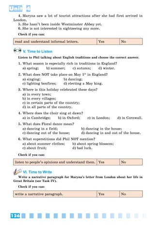 126
Unit 4
4. Maryna saw a lot of tourist attractions after she had first arrived in
London.
5. She hasn’t been inside Westminster Abbey yet.
6. She is not interested in sightseeing any more.
Check if you can:
read and understand informal letters. Yes No
V. Time to Listen
Listen to Phil talking about English traditions and choose the correct answer.
1. What season is especially rich in traditions in England?
a) spring; b) summer; c) autumn; d) winter.
2. What does NOT take place on May 1st
in England?
a) singing; b) dancing;
c) lighting bonfires; d) electing a May king.
3. Where is this holiday celebrated these days?
a) in every town;
b) in every villages;
c) in certain parts of the country;
d) in all parts of the country.
4. Where does the choir sing at dawn?
a) in Cambridge; b) in Oxford; c) in London; d) in Cornwall.
5. What does Floral dance mean?
a) dancing in a field; b) dancing in the house;
c) dancing out of the house; d) dancing in and out of the house.
6. What superstitions did Phil NOT mention?
a) about summer clothes; b) about spring blossom;
c) about fruit; d) bad luck.
Check if you can:
listen to people’s opinions and understand them. Yes No
VI. Time to Write
Write a narrative paragraph for Maryna’s letter from London about her life in
Great Britain (see Task IV).
Check if you can:
write a narrative paragraph. Yes No
 