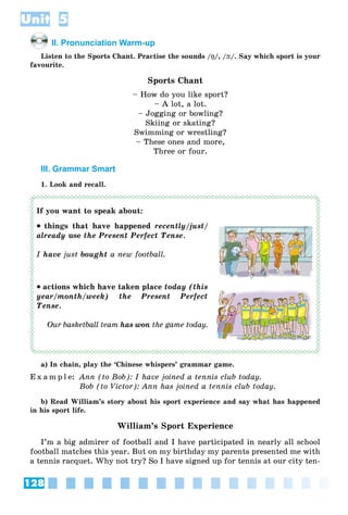 128
Unit 5
II. Pronunciation Warm-up
Listen to the Sports Chant. Practise the sounds /ŋŋ/, /þþ/. Say which sport is your
favourite.
Sports Chant
– How do you like sport?
– A lot, a lot.
– Jogging or bowling?
Skiing or skating?
Swimming or wrestling?
– These ones and more,
Three or four.
III. Grammar Smart
1. Look and recall.
If you want to speak about:
 things that have happened recently/just/
already use the Present Perfect Tense.
I have just bought a new football.
 actions which have taken place today (this
year/month/week) the Present Perfect
Tense.
Our basketball team has won the game today.
a) In chain, play the ‘Chinese whispers’ grammar game.
E x a m p l e: Ann (to Bob): I have joined a tennis club today.
Bob (to Victor): Ann has joined a tennis club today.
b) Read William’s story about his sport experience and say what has happened
in his sport life.
William’s Sport Experience
I’m a big admirer of football and I have participated in nearly all school
football matches this year. But on my birthday my parents presented me with
a tennis racquet. Why not try? So I have signed up for tennis at our city ten-
 