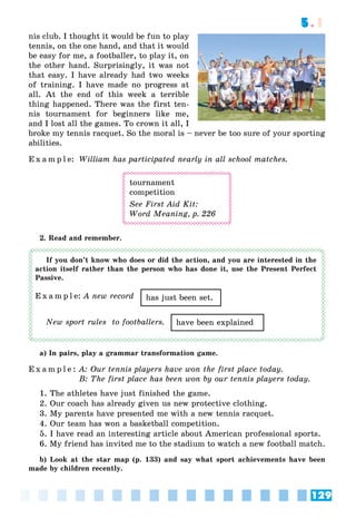 129
5.1
nis club. I thought it would be fun to play
tennis, on the one hand, and that it would
be easy for me, a footballer, to play it, on
the other hand. Surprisingly, it was not
that easy. I have already had two weeks
of training. I have made no progress at
all. At the end of this week a terrible
thing happened. There was the first ten-
nis tournament for beginners like me,
and I lost all the games. To crown it all, I
broke my tennis racquet. So the moral is – never be too sure of your sporting
abilities.
E x a m p l e: William has participated nearly in all school matches.
tournament
competition
See First Aid Kit:
Word Meaning, p. 226
2. Read and remember.
If you don’t know who does or did the action, and you are interested in the
action itself rather than the person who has done it, use the Present Perfect
Passive.
E x a m p l e: A new record
New sport rules to footballers.
a) In pairs, play a grammar transformation game.
E x a m p l e : A: Our tennis players have won the first place today.
B: The first place has been won by our tennis players today.
1. The athletes have just finished the game.
2. Our coach has already given us new protective clothing.
3. My parents have presented me with a new tennis racquet.
4. Our team has won a basketball competition.
5. I have read an interesting article about American professional sports.
6. My friend has invited me to the stadium to watch a new football match.
b) Look at the star map (p. 133) and say what sport achievements have been
made by children recently.
has just been set.
have been explained
 