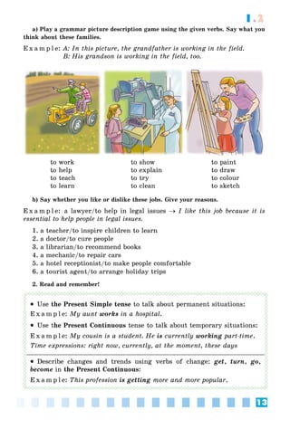 13
1.2
a) Play a grammar picture description game using the given verbs. Say what you
think about these families.
E x a m p l e: A: In this picture, the grandfather is working in the field.
B: His grandson is working in the field, too.
to work
to help
to teach
to learn
to show
to explain
to try
to clean
to paint
to draw
to colour
to sketch
b) Say whether you like or dislike these jobs. Give your reasons.
E x a m p l e: a lawyer/to help in legal issues  I like this job because it is
essential to help people in legal issues.
1. a teacher/to inspire children to learn
2. a doctor/to cure people
3. a librarian/to recommend books
4. a mechanic/to repair cars
5. a hotel receptionist/to make people comfortable
6. a tourist agent/to arrange holiday trips
2. Read and remember!
 Use the Present Simple tense to talk about permanent situations:
E x a m p l e: My aunt works in a hospital.
 Use the Present Continuous tense to talk about temporary situations:
E x a m p l e: My cousin is a student. He is currently working part-time.
Time expressions: right now, currently, at the moment, these days
 Describe changes and trends using verbs of change: get, turn, go,
become in the Present Continuous:
E x a m p l e: This profession is getting more and more popular.
 
