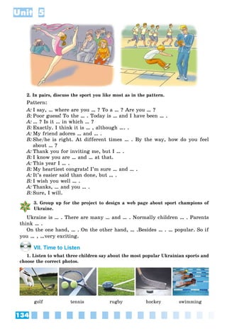 134
Unit 5
2. In pairs, discuss the sport you like most as in the pattern.
Pattern:
A: I say, … where are you … ? To a … ? Are you … ?
B: Poor guess! To the … . Today is … and I have been … .
A: … ? Is it … in which … ?
B: Exactly. I think it is … , although …. .
A: My friend adores … and … .
B: She/he is right. At different times … . By the way, how do you feel
about … ?
A: Thank you for inviting me, but I … .
B: I know you are … and … at that.
A: This year I … .
B: My heartiest congrats! I’m sure … and … .
A: It’s easier said than done, but … .
B: I wish you well … .
A: Thanks, … and you … .
B: Sure, I will.
3. Group up for the project to design a web page about sport champions of
Ukraine.
Ukraine is … . There are many … and … . Normally children … . Parents
think … .
On the one hand, … . On the other hand, … .Besides … . … popular. So if
you … , …very exciting.
VII. Time to Listen
1. Listen to what three children say about the most popular Ukrainian sports and
choose the correct photos.
golf tennis rugby hockey swimming
 
