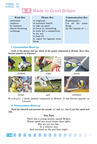 136
Unit 5
5.2. Made in Great Britain
Word Box
newcomer
amateur
to reassure
discus throwing
exchange
Phrase Box
to originate
to maintain health
to take up sport
to focus on something
to train for a competition
to try out
to keep fit
to argue for/against some-
thing
Communication Box
Traditionally…
I’m all for some-
thing.
At the request of ... ,
I. Conversation Warm-up
Look at the photos and say which of the games originated in Britain. Have they
become popular in Ukraine?
football rugby tennis
cricket golf volleyball
E x a m p l e: I think football originated in Britain. It has become popular in
Ukraine.
II. Pronunciation Warm-up
Read the limerick and practise the sounds /eIeI/ and /aIaI/. Say if you like speed and
risk.
Too Fast
There was a young woman named Bright,
Whose speed was much faster than light,
She set out one day,
In a relative way
And returned on the previous night.
 