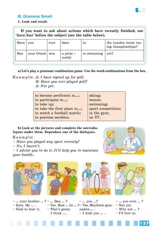 137
5.2
III. Grammar Smart
1. Look and recall.
If you want to ask about actions which have recently finished, use
‘have/has’ before the subject (see the table below).
Have you ever been to the London horse rac-
ing championships?
Has your friend won a prize /
medal
in swimming yet?
a) Let’s play a grammar combination game. Use the word-combinations from the box.
E x a m p l e: A: I have signed up for golf.
B: Have you ever played golf?
A: Not yet.
to become proficient in…;
to participate in…;
to take up;
to take the first place in…;
to watch a football match;
to practise aerobics.
skiing;
tennis;
swimming;
sport competition;
in the gym;
on TV.
b) Look at the pictures and complete the microdia-
logues under them. Reproduce one of the dialogues.
E x a m p l e:
– Have you played any sport recently?
– No, I haven’t.
– I advise you to do it. It’ll help you to maintain
your health.r
– … your brother … ?
– Sure. He … .
– Glad to hear it.
– … Dan … ?
– Yes. How … he … ?
– That’s great.
I think … .
– … you …?
– Yes. Rhythmic gym-
nastics … .
– I wish you … .
– … you ever … ?
– Not yet.
– Why not … ?
– I’d love to.
 