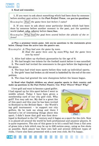 138
Unit 5
2. Read and remember.
1. If you want to ask about something which had been done by someone
before another past action in the Past Perfect Tense, use yes/no questions.
E x a m p l e: Had the game been lost before I came?
2. If you want to ask about some particular details which had been
done by someone before another moment in the past, put the question
world (what, why, where) before have/has.
E x a m p l e: Why had the goal been scored before the whistle of the re-
feree?
a) Play a grammar tennis game. Ask yes/no questions to the statements given
below. Change from the active into the passive one.
E x a m p l e: A: They had won the game by noon.
B: Had the game been won by noon/Why had the game been
won by noon?
1. Alice had taken up rhythmic gymnastics by the age of 6.
2. We had bought two tickets for the football match before it was cancelled.
3. The coach had invited the newcomers to the gym before the beginning of
the game.
4. The boys had tried team sports before they took up individual sports.
5. Our girls’ team had broken an old record in basketball by the end of the com-
petition.
6. The class had greeted the new champions before the lesson began.
b) Read what English children say about popular sports in their country and
make up questions in the Past Perfect Passive. Use: Who? Where? What? Why?
I love golf and want to become a good golfer.
I had signed up for this sport before I went to
middle school. Today I have been given a
membership card of our city golf club. Why
golf? You may ask me. My dad is a great fan
of this sport and this year he has been invited
to Scotland to the British Open – the World’s
top golf tournament – to support our city
golfers. So he took me along and there I
learned a lot of interesting things about this
sport. I didn’t know that golf was first deve-
loped in Scotland in the 15th
century and it began as a sport for the rich. Now
it is played all around the world by both professional and amateur players. It
is quite expensive. The aim of this game is to hit a small ball from a flat area
of grass into a hole which may be up to 550 metres away, using as few shots
as possible. Each player has their own ball and several different types of
clubs. I have also been presented with a new iron club. So I’m happy.
Phil
 