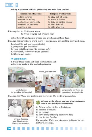 14
Unit 1
a) Play a grammar contrast game using the ideas from the box.
Permanent situations Temporary situations
to live in town
to work in a shop
to study at university
to travel on business
to drive a car
to stay out of town
to work at home
to take an online course
to visit Poland
to ride a bicycle
E x a m p l e: A: He lives in town.
B: He is staying out of town now.
b) Say how life and people around you are changing these days.
E x a m p l e: parents/to work more  My parents are working more and more.
1. school/to get more complicated
2. people/to get friendlier
3. your neighbourhood/to become safer
4. the world/to become more peaceful
5. life/to get easier
IV. Word Smart
1. Study these words and word combinations and:
a) Say who works in the medical profession.
E x a m p l e: There are doctors and nurses in the medical profession.
b) Look at the photos and say what profession
runs in this family (4–5 sentences).
to follow in her father’s footsteps;
to become a doctor;
to be retired;
to have many striking stories to tell;
to run in the family.
E x a m p l e: Kateryna Amosova followed in her
father’s footsteps.
Mykola Amosov
and his daughter
Kateryna Amosova
ambulance;
pto be taken to hospital
nurse, pediatrician
surgeon; to perform an
p ; ppoperation; appendicitis
 