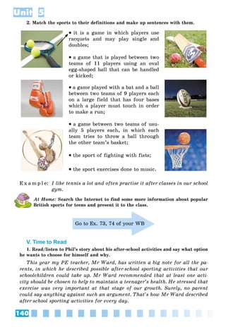 140
Unit 5
2. Match the sports to their definitions and make up sentences with them.
it is a game in which players use
racquets and may play single and
doubles;
a game that is played between two
teams of 11 players using an oval
egg-shaped ball that can be handled
or kicked;
a game played with a bat and a ball
between two teams of 9 players each
on a large field that has four bases
which a player must touch in order
to make a run;
a game between two teams of usu-
ally 5 players each, in which each
team tries to throw a ball through
the other team’s basket;
the sport of fighting with fists;
the sport exercises done to music.
E x a m p l e: I like tennis a lot and often practise it after classes in our school
gym.
At Home: Search the Internet to find some more information about popular
British sports for teens and present it to the class.
Go to Ex. 73, 74 of your WB
V. Time to Read
1. Read/listen to Phil’s story about his after-school activities and say what option
he wants to choose for himself and why.
This year my PE teacher, Mr Ward, has written a big note for all the pa-
rents, in which he described possible after-school sporting activities that our
schoolchildren could take up. Mr Ward recommended that at least one acti-
vity should be chosen to help to maintain a teenager’s health. He stressed that
exercise was very important at that stage of our growth. Surely, no parent
could say anything against such an argument. That’s how Mr Ward described
after-school sporting activities for every day.
 