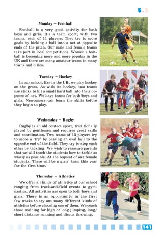 141
5.2
Monday – Football
Football is a very good activity for both
boys and girls. It’s a team sport, with two
teams, each of 11 players. They try to score
goals by kicking a ball into a net at opposite
ends of the pitch. Our male and female teams
take part in local competitions. Women’s foot-
ball is becoming more and more popular in the
UK and there are many amateur teams in many
towns and cities.
Tuesday – Hockey
In our school, like in the UK, we play hockey
on the grass. As with ice hockey, two teams
use sticks to hit a small hard ball into their op-
ponents’ net. We have teams for both boys and
girls. Newcomers can learn the skills before
they begin to play.
Wednesday – Rugby
Rugby is an old contact sport, traditionally
played by gentlemen and requires great skills
and coordination. Two teams of 15 players try
to score a ‘try’ by passing an oval ball to the
opposite end of the field. They try to stop each
other by tackling. We wish to reassure parents
that we will teach the students how to tackle as
wisely as possible. At the request of our female
students. There will be a girls’ team this year
for the first time.
Thursday – Athletics
We offer all kinds of athletics at our school
ranging from track-and-field events to gym-
nastics. All activities are open to both boys and
girls. There is an opportunity in the first
few weeks to try out many different kinds of
athletics before choosing one of them. We coach
those training for high or long jumping, long/
short distance running and discus-throwing.
 