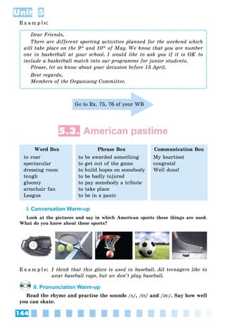 144
Unit 5
E x a m p l e:
Dear Friends,
There are different sporting activities planned for the weekend which
will take place on the 9th
and 10th
of May. We know that you are number
one in basketball at your school. I would like to ask you if it is OK to
include a basketball match into our programme for junior students.
Please, let us know about your decusion before 15 April.
Best regards,
Members of the Organising Committee.
Go to Ex. 75, 76 of your WB
5.3. American pastime
Word Box
to roar
spectacular
dressing room
tough
gloomy
armchair fan
League
Phrase Box
to be awarded something
to get out of the game
to build hopes on somebody
to be badly injured
to pay somebody a tribute
to take place
to be in a panic
Communication Box
My heartiest
congrats!
Well done!
I. Conversation Warm-up
Look at the pictures and say in which American sports these things are used.
What do you know about these sports?
E x a m p l e: I think that this glove is used in baseball. All teenagers like to
wear baseball caps, but we don’t play baseball.
II. Pronunciation Warm-up
Read the rhyme and practise the sounds /цц/, /eIeI/ and /@V@V/. Say how well
you can skate.
 
