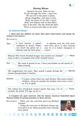 145
5.3
Skating Rhyme
Lessons are over: away we run
To ski through the snow – what fun.
We are off to the pond to skate,
All go altogether, and none is late.
Nelly can dance on ice like a fairy!
Andy cuts figures and so does Mary,
Ann is the best, like the wind she goes,
Peter is clumsy and falls on his nose.
III. Grammar Smart
1. Read what the children say about their sport achievements and change the
sentences into passive.
E x a m p l e:
A diploma and the first prize
have been given to Alex because
now he is a school champion in
tennis.
Hooray! The Youth Football League has invited our football
team to Kyiv to compete with other football teams.
Denis
We congratulate our boys. They scored 5 goals during the
school championship in hockey.
Martha
Our school has introduced contact sports this year. I’m so
excited. No doubt, I’ll sign up for it.
Taras
My coach is proud of me. I have just broken an old record in
long jumping.
Ann
I’ve got a letter from my e-pal Jeremy. His junior school-
children, whom he coaches for hockey, have won a victo-
ry. I’m so glad!
Andrew
2. Complete the sport interview with the famous American basketball player
Michael Jordan by putting questions to these answers.
E x a m p l e: – When was the interview given by Michael
Jordan?
– Today the interview of Michael Jordan has
been given to us. Many questions have already
been asked.
I have become a school
champion in tennis. Today
our couch has given me a
diploma and the first prize.
Alex
 