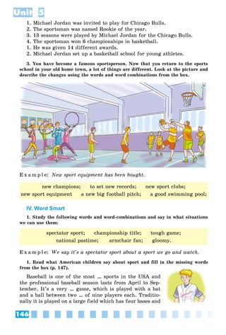 146
Unit 5
1. Michael Jordan was invited to play for Chicago Bulls.
2. The sportsman was named Rookie of the year.
3. 13 seasons were played by Michael Jordan for the Chicago Bulls.
4. The sportsman won 6 championships in basketball.
1. He was given 14 different awards.
2. Michael Jordan set up a basketball school for young athletes.
3. You have become a famous sportsperson. Now that you return to the sports
school in your old home town, a lot of things are different. Look at the picture and
describe the changes using the words and word combinations from the box.
E x a m p l e: New sport equipment has been bought.
IV. Word Smart
1. Study the following words and word-combinations and say in what situations
we can use them:
E x a m p l e: We say it’s a spectator sport about a sport we go and watch.
1. Read what American children say about sport and fill in the missing words
from the box (p. 147).
Baseball is one of the most … sports in the USA and
the professional baseball season lasts from April to Sep-
tember. It’s a very … game, which is played with a bat
and a ball between two … of nine players each. Traditio-
nally it is played on a large field which has four bases and
new champions; to set new records; new sport clubs;
new sport equipment a new big football pitch; a good swimming pool;
spectator sport; championship title; tough game;
national pastime; armchair fan; gloomy.
 
