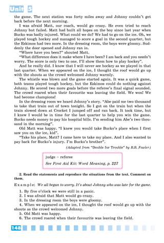 148
Unit 5
the game. The next station was forty miles away and Johnny couldn’t get
back before the next morning.
I was afraid Matt, our coach, would go crazy. He even tried to reach
Johnny but failed. Matt had built all hopes on the boy since last year when
Bucko was badly injured. What could we do? We had to go on the ice. Oh, we
played tough hockey and managed to score a goal in the second quarter, but
the Eskimos had two more. In the dressing room, the boys were gloomy. Sud-
denly the door opened and Johnny ran in.
“Where have you been?” shouted Matt.
“What difference does it make where I have been? I am back and you needn’t
worry. The score is only two to one. I’ll show them how to play hockey”.
And he really did. I know that I will never see hockey as we played in that
last quarter. When we appeared on the ice, I thought the roof would go up
with the shouts as the crowd welcomed Johnny warmly.
The whistle was blown and the game started again. It was a quick game,
both teams played tough hockey, but the Eskimos could do nothing against
Johnny. He scored two more goals before the referee’s final signal sounded.
The crowd roared when their favourite was leaving the field. We won! We
had become champions!
In the dressing room we heard Johnny’s story. “Abe paid me two thousand
to take that train out of town tonight. So I got on the train but when the
train slowed down at Crocket I jumped off and ran back. It took time, but
I knew I would be in time for the last quarter to help you win the game.
Bucko needs money to pay his hospital bills. I’m sending him Abe’s two thou-
sand in the morning”.
Old Matt was happy. “I knew you would take Bucko’s place when I first
saw you on the ice, kid”.
“Take his place, Matt? I came here to take my place. And I also wanted to
pay back for Bucko’s injury. I’m Bucko’s brother”.
(Adapted from “Double for Trouble” by B.B. Fowler)
judge – referee
See First Aid Kit: Word Meaning, p. 227
2. Read the statements and reproduce the situations from the text. Comment on
them.
E x a m p l e: We all began to worry. It’s about Johnny who was late for the game.
1. By five o’clock we were still in a panic.
2. I was afraid that Matt would go crazy.
3. In the dressing room the boys were gloomy.
4. When we appeared on the ice, I thought the roof would go up with the
shouts as the crowd welcomed Johnny.
5. Old Matt was happy.
6. The crowd roared when their favourite was leaving the field.
 