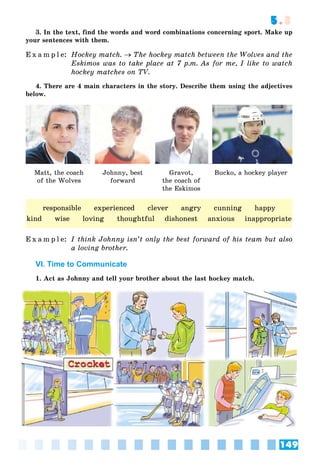 149
5.3
3. In the text, find the words and word combinations concerning sport. Make up
your sentences with them.
E x a m p l e: Hockey match.  The hockey match between the Wolves and the
Eskimos was to take place at 7 p.m. As for me, I like to watch
hockey matches on TV.
4. There are 4 main characters in the story. Describe them using the adjectives
below.
Matt, the coach
of the Wolves
Johnny, best
forward
Gravot,
the coach of
the Eskimos
Bucko, a hockey player
E x a m p l e: I think Johnny isn’t only the best forward of his team but also
a loving brother.
VI. Time to Communicate
1. Act as Johnny and tell your brother about the last hockey match.
responsible experienced clever angry cunning happy
kind wise loving thoughtful dishonest anxious inappropriate
 