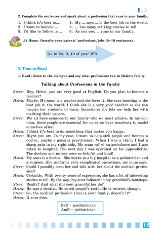 15
1.2
2. Complete the sentences and speak about a profession that runs in your family.
1. I think it’s best to…. 4. My … says … is the best job in the world.
2. I want to become … 5. … has many striking stories to tell.
3. I’d like to follow in … 6. As you see, … runs in our family.
At Home: Describe your parents’ professions/jobs (8–10 sentences).
Go to Ex. 9, 10 of your WB
V. Time to Read
1. Read/listen to the dialogue and say what professions run in Helen’s family.
Talking about Professions in the Family
Steve: Hey, Helen, you are very good at English. Do you plan to become a
teacher?
Helen: Maybe. My mum is a teacher and she loves it. She says teaching is the
best job in the world. I think she is a very good teacher as she can
inspire her students to learn. Sometimes she lets me help her with
marking their papers.
Steve: We all have someone in our family who we most admire. In my opi-
nion, these people are essential for us as we have somebody to model
ourselves after.
Helen: I think it’s best to do something that makes you happy.
Steve: Right you are. In my case, I want to help sick people and become a
doctor, maybe a general practitioner. When I was a child, I had a
sharp pain in my right side. My mum called an ambulance and I was
taken to hospital. The next day I was operated on for appendicitis.
The doctors and nurses were so helpful and kind!
Helen: My aunt is a doctor. She works in a big hospital as a pediatrician and
a surgeon. She performs very complicated operations, my mum says.
Steve: Could I possibly meet her and talk with her about the medical profes-
sion?
Helen: Certainly. With twenty years of experience, she has a lot of interesting
stories to tell. By the way, my aunt followed in my granddad’s footsteps.
Steve: Really? And what did your grandfather do?
Helen: He was a dentist. He cured people’s teeth. He is retired, though.
Steve: So, the medical profession runs in your family, doesn’t it?
Helen: It sure does.
BrE – paediatrician
AmE – pediatrician
 