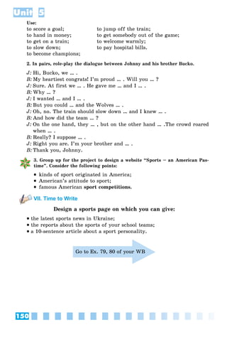 150
Unit 5
Use:
to score a goal; to jump off the train;
to hand in money; to get somebody out of the game;
to get on a train; to welcome warmly;
to slow down; to pay hospital bills.
to become champions;
2. In pairs, role-play the dialogue between Johnny and his brother Bucko.
J: Hi, Bucko, we … .
B: My heartiest congrats! I’m proud … . Will you … ?
J: Sure. At first we … . He gave me … and I … .
B: Why … ?
J: I wanted … and I … .
B: But you could … and the Wolves … .
J: Oh, no. The train should slow down … and I knew … .
B: And how did the team … ?
J: On the one hand, they … , but on the other hand … .The crowd roared
when … .
B: Really? I suppose … .
J: Right you are. I’m your brother and … .
B: Thank you, Johnny.
3. Group up for the project to design a website “Sports – an American Pas-
time”. Consider the following points:
 kinds of sport originated in America;
 American’s attitude to sport;
 famous American sport competitions.
VII. Time to Write
Design a sports page on which you can give:
 the latest sports news in Ukraine;
 the reports about the sports of your school teams;
 a 10-sentence article about a sport personality.
Go to Ex. 79, 80 of your WB
 