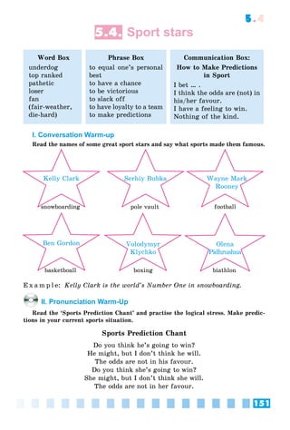 151
5.4
5.4. Sport stars
Word Box
underdog
top ranked
pathetic
loser
fan
(fair-weather,
die-hard)
Phrase Box
to equal one’s personal
best
to have a chance
to be victorious
to slack off
to have loyalty to a team
to make predictions
Communication Box:
How to Make Predictions
in Sport
I bet … .
I think the odds are (not) in
his/her favour.
I have a feeling to win.
Nothing of the kind.
I. Conversation Warm-up
Read the names of some great sport stars and say what sports made them famous.
Volodymyr
Klychko
Ben Gordon
Serhiy Bubka Wayne Mark
Rooney
Kelly Clark
Olena
Pidhrushna
snowboardingb di
basketboall boxing biathlon
pole vault football
E x a m p l e: Kelly Clark is the world’s Number One in snowboarding.
II. Pronunciation Warm-Up
Read the ‘Sports Prediction Chant’ and practise the logical stress. Make predic-
tions in your current sports situation.
Sports Prediction Chant
Do you think he’s going to win?
He might, but I don’t think he will.
The odds are not in his favour.
Do you think she’s going to win?
She might, but I don’t think she will.
The odds are not in her favour.
 