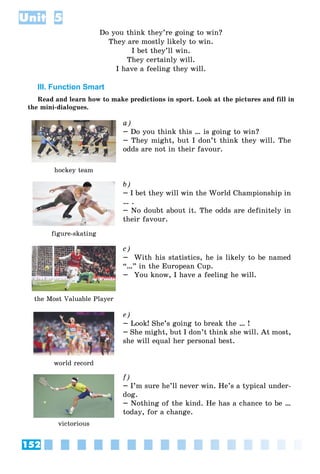 152
Unit 5
Do you think they’re going to win?
They are mostly likely to win.
I bet they’ll win.
They certainly will.
I have a feeling they will.
III. Function Smart
Read and learn how to make predictions in sport. Look at the pictures and fill in
the mini-dialogues.
hockey team
a)
– Do you think this … is going to win?
– They might, but I don’t think they will. The
odds are not in their favour.
figure-skating
b)
– I bet they will win the World Championship in
… .
– No doubt about it. The odds are definitely in
their favour.
the Most Valuable Player
c)
– With his statistics, he is likely to be named
“…” in the European Cup.
– You know, I have a feeling he will.
world record
e)
– Look! She’s going to break the … !
– She might, but I don’t think she will. At most,
she will equal her personal best.
victorious
f)
– I’m sure he’ll never win. He’s a typical under-
dog.
– Nothing of the kind. He has a chance to be …
today, for a change.
 