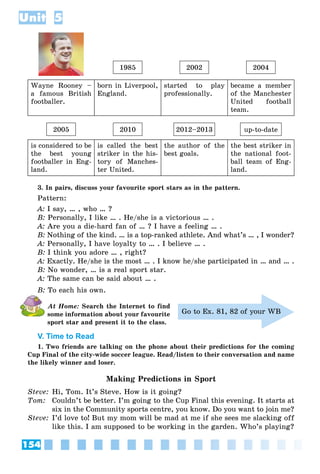 154
Unit 5
1985 2002 2004
Wayne Rooney –
a famous British
footballer.
born in Liverpool,
England.
started to play
professionally.
became a member
of the Manchester
United football
team.
2005 2010 2012–2013 up-to-date
is considered to be
the best young
footballer in Eng-
land.
is called the best
striker in the his-
tory of Manches-
ter United.
the author of the
best goals.
the best striker in
the national foot-
ball team of Eng-
land.
3. In pairs, discuss your favourite sport stars as in the pattern.
Pattern:
A: I say, … , who … ?
B: Personally, I like … . He/she is a victorious … .
A: Are you a die-hard fan of … ? I have a feeling … .
B: Nothing of the kind. … is a top-ranked athlete. And what’s … , I wonder?
A: Personally, I have loyalty to … . I believe … .
B: I think you adore … , right?
A: Exactly. He/she is the most … . I know he/she participated in … and … .
B: No wonder, … is a real sport star.
A: The same can be said about … .
B: To each his own.
At Home: Search the Internet to find
some information about your favourite
sport star and present it to the class.
V. Time to Read
1. Two friends are talking on the phone about their predictions for the coming
Cup Final of the city-wide soccer league. Read/listen to their conversation and name
the likely winner and loser.
Making Predictions in Sport
Steve: Hi, Tom. It’s Steve. How is it going?
Tom: Couldn’t be better. I’m going to the Cup Final this evening. It starts at
six in the Community sports centre, you know. Do you want to join me?
Steve: I’d love to! But my mom will be mad at me if she sees me slacking off
like this. I am supposed to be working in the garden. Who’s playing?
Go to Ex. 81, 82 of your WB
 
