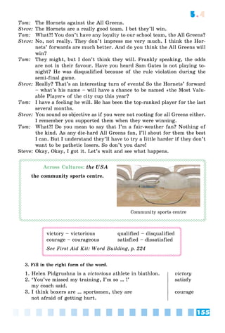 155
5.4
Tom: The Hornets against the All Greens.
Steve: The Hornets are a really good team. I bet they’ll win.
Tom: What?! You don’t have any loyalty to our school team, the All Greens?
Steve: No, not really. They don’t impress me very much. I think the Hor-
nets’ forwards are much better. And do you think the All Greens will
win?
Tom: They might, but I don’t think they will. Frankly speaking, the odds
are not in their favour. Have you heard Sam Gates is not playing to-
night? He was disqualified because of the rule violation during the
semi-final game.
Steve: Really? That’s an interesting turn of events! So the Hornets’ forward
– what’s his name – will have a chance to be named «the Most Valu-
able Player» of the city cup this year?
Tom: I have a feeling he will. He has been the top-ranked player for the last
several months.
Steve: You sound so objective as if you were not rooting for all Greens either.
I remember you supported them when they were winning.
Tom: What?! Do you mean to say that I’m a fair-weather fan? Nothing of
the kind. As any die-hard All Greens fan, I’ll shout for them the best
I can. But I understand they’ll have to try a little harder if they don’t
want to be pathetic losers. So don’t you dare!
Steve: Okay, Okay, I got it. Let’s wait and see what happens.
Across Cultures: the USA
the community sports centre.
victory – victorious qualified – disqualified
courage – courageous satisfied – dissatisfied
See First Aid Kit: Word Building, p. 224
3. Fill in the right form of the word.
1. Helen Pidgrushna is a victorious athlete in biathlon. victory
2. ‘You’ve missed my training, I’m so … !’ satisfy
my coach said.
3. I think boxers are … sportsmen, they are courage
not afraid of getting hurt.
Community sports centre
 