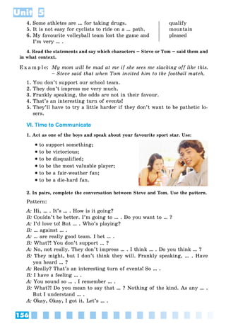 156
Unit 5
4. Some athletes are … for taking drugs. qualify
5. It is not easy for cyclists to ride on a … path. mountain
6. My favourite volleyball team lost the game and pleased
I’m very … .
4. Read the statements and say which characters – Steve or Tom – said them and
in what context.
E x a m p l e: My mom will be mad at me if she sees me slacking off like this.
– Steve said that when Tom invited him to the football match.
1. You don’t support our school team.
2. They don’t impress me very much.
3. Frankly speaking, the odds are not in their favour.
4. That’s an interesting turn of events!
5. They’ll have to try a little harder if they don’t want to be pathetic lo-
sers.
VI. Time to Communicate
1. Act as one of the boys and speak about your favourite sport star. Use:
to support something;
to be victorious;
to be disqualified;
to be the most valuable player;
to be a fair-weather fan;
to be a die-hard fan.
2. In pairs, complete the conversation between Steve and Tom. Use the pattern.
Pattern:
A: Hi, … . It’s … . How is it going?
B: Couldn’t be better. I’m going to … . Do you want to … ?
A: I’d love to! But … . Who’s playing?
B: … against … .
A: … are really good team. I bet … .
B: What?! You don’t support … ?
A: No, not really. They don’t impress … . I think … . Do you think … ?
B: They might, but I don’t think they will. Frankly speaking, … . Have
you heard … ?
A: Really? That’s an interesting turn of events! So … .
B: I have a feeling … .
A: You sound so … . I remember … .
B: What?! Do you mean to say that … ? Nothing of the kind. As any … .
But I understand … .
A: Okay, Okay, I got it. Let’s … .
 