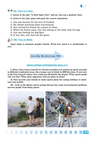 157
5.4
VII. Time to Listen
1. Listen to the joke “A Real Sport Star” and say who was a pathetic loser.
2. Listen to the joke again and mark the correct statements.
1. Jim was famous for his love of football.
2. He adored watching chess tournaments.
3. Jim invited his friend for a game of chess.
4. When his friend came, Jim was sitting at the table with his dog.
5. Jim was feeding his dog Spot.
6. It was Jim, who had lost the game.
VIII. Time to Write
Sport helps to maintain people’s health. Write how much it is attributable to
you.
Go to Ex. 83, 84 of your WB
DEVELOPING INTEGRATED SKILLS 5
I. Many cities/towns/councils in Ukraine nowadays are setting up sports grounds
in different residential areas, the average cost of which is 5000 hryvnias. If you were
in the City Council’s place, how would you distribute the money? What sports goods
will you buy? What sport apparatus will you place in them?
II. Pair up with your friends to make sports plans for coming holidays to main-
tain your health.
III. Look at the photos and in groups discuss how some environmental problems
prevent people from doing sports.
 