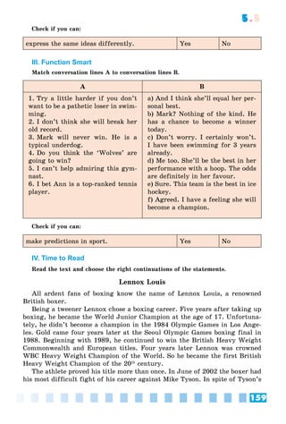 159
5.5
Check if you can:
express the same ideas differently. Yes No
III. Function Smart
Match conversation lines A to conversation lines B.
A B
1. Try a little harder if you don’t
want to be a pathetic loser in swim-
ming.
2. I don’t think she will break her
old record.
3. Mark will never win. He is a
typical underdog.
4. Do you think the ‘Wolves’ are
going to win?
5. I can’t help admiring this gym-
nast.
6. I bet Ann is a top-ranked tennis
player.
a) And I think she’ll equal her per-
sonal best.
b) Mark? Nothing of the kind. He
has a chance to become a winner
today.
c) Don’t worry. I certainly won’t.
I have been swimming for 3 years
already.
d) Me too. She’ll be the best in her
performance with a hoop. The odds
are definitely in her favour.
e) Sure. This team is the best in ice
hockey.
f) Agreed. I have a feeling she will
become a champion.
Check if you can:
make predictions in sport. Yes No
IV. Time to Read
Read the text and choose the right continuations of the statements.
Lennox Louis
All ardent fans of boxing know the name of Lennox Louis, a renowned
British boxer.
Being a tweener Lennox chose a boxing career. Five years after taking up
boxing, he became the World Junior Champion at the age of 17. Unfortuna-
tely, he didn’t become a champion in the 1984 Olympic Games in Los Ange-
les. Gold came four years later at the Seoul Olympic Games boxing final in
1988. Beginning with 1989, he continued to win the British Heavy Weight
Commonwealth and European titles. Four years later Lennox was crowned
WBC Heavy Weight Champion of the World. So he became the first British
Heavy Weight Champion of the 20th
century.
The athlete proved his title more than once. In June of 2002 the boxer had
his most difficult fight of his career against Mike Tyson. In spite of Tyson’s
 