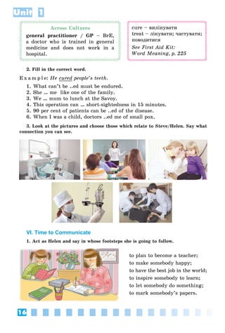 16
Unit 1
Across Cultures
general practitioner / GP – BrE,
a doctor who is trained in general
medicine and does not work in a
hospital.
cure – âèëіêóâàòè
treat – ëіêóâàòè; ÷àñòóâàòè;
ïîâîäèòèñÿ
See First Aid Kit:
Word Meaning, p. 225
2. Fill in the correct word.
E x a m p l e: He cured people’s teeth.
1. What can’t be ..ed must be endured.
2. She … me like one of the family.
3. We … mum to lunch at the Savoy.
4. This operation can … short-sightedness in 15 minutes.
5. 90 per cent of patients can be ..ed of the disease.
6. When I was a child, doctors ..ed me of small pox.
3. Look at the pictures and choose those which relate to Steve/Helen. Say what
connection you can see.
VI. Time to Communicate
1. Act as Helen and say in whose footsteps she is going to follow.
to plan to become a teacher;
to make somebody happy;
to have the best job in the world;
to inspire somebody to learn;
to let somebody do something;
to mark somebody’s papers.
 