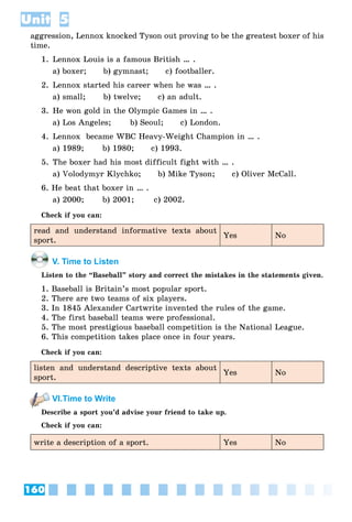 160
Unit 5
aggression, Lennox knocked Tyson out proving to be the greatest boxer of his
time.
1. Lennox Louis is a famous British … .
a) boxer; b) gymnast; c) footballer.
2. Lennox started his career when he was … .
a) small; b) twelve; c) an adult.
3. He won gold in the Olympic Games in … .
a) Los Angeles; b) Seoul; c) London.
4. Lennox became WBC Heavy-Weight Champion in … .
a) 1989; b) 1980; c) 1993.
5. The boxer had his most difficult fight with … .
a) Volodymyr Klychko; b) Mike Tyson; c) Oliver McCall.
6. He beat that boxer in … .
a) 2000; b) 2001; c) 2002.
Check if you can:
read and understand informative texts about
sport.
Yes No
V. Time to Listen
Listen to the “Baseball” story and correct the mistakes in the statements given.
1. Baseball is Britain’s most popular sport.
2. There are two teams of six players.
3. In 1845 Alexander Cartwrite invented the rules of the game.
4. The first baseball teams were professional.
5. The most prestigious baseball competition is the National League.
6. This competition takes place once in four years.
Check if you can:
listen and understand descriptive texts about
sport.
Yes No
VI.Time to Write
Describe a sport you’d advise your friend to take up.
Check if you can:
write a description of a sport. Yes No
 