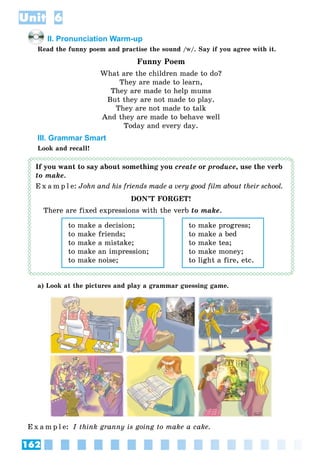162
Unit 6
II. Pronunciation Warm-up
Read the funny poem and practise the sound /ww/. Say if you agree with it.
Funny Poem
What are the children made to do?
They are made to learn,
They are made to help mums
But they are not made to play.
They are not made to talk
And they are made to behave well
Today and every day.
III. Grammar Smart
Look and recall!
If you want to say about something you create or produce, use the verb
to make.
E x a m p l e: John and his friends made a very good film about their school.
DON’T FORGET!
There are fixed expressions with the verb to make.
to make a decision;
to make friends;
to make a mistake;
to make an impression;
to make noise;
to make progress;
to make a bed
to make tea;
to make money;
to light a fire, etc.
a) Look at the pictures and play a grammar guessing game.
E x a m p l e: I think granny is going to make a cake.
 
