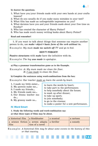 163
6.1
b) Answer the questions.
1. What have you/your friends made with your own hands at your crafts
lessons?
2. What do you usually do if you make many mistakes in your test?
3. What film has made an unforgettable impression on you?
4. What decision have you and your friends made about your free time on
Sunday?
5. Who has created the character of Harry Potter?
6. Who has made much money writing books about Harry Potter?
Read and remember!
1. If you want to talk about things that someone can require another
person to do, use make+object+ basic form of the verb without to.
E x a m p l e: My mum made me switch off TV and go to bed.f
DON’T FORGET!
Passive structures with make have the infinitive with to.
E x a m p l e: The boy was made to apologize.
a) Play a grammar transformation game as in the Example.
E x a m p l e: A: My mum made me clean the floor.
B: I was made to clean the floor.
b) Complete the sentences using word-combinations from the box:
E x a m p l e: Our teacher made us learn the words by heart.
1. I made my little sister…
2. My parents make me…
3. I made my friends…
4. My friends made me…
5. Our drama teacher ma-
de…
6. My granny made us…
IV. Word Smart
1. Study the following words and word-combination say:
a) what these types of films may be about.
a historical film a blockbuster a musical a cartoon
a science fiction
film
a screen adapta-
tion of a novel
a thriller a comedy
E x a m p l e: A historical film may be about some events in the history of this
or that country.
to learn the words by heart;
to take part in the performance;
to help somebody about the house;
to wash up after dinner;
to take up sport;
to join somebody;
to go to the cinema;
to make a poster for a new performance.
 
