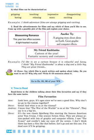 164
Unit 6
b) what films can be characterized as:
E x a m p l e: I think adventure films are always gripping and exciting.
2. Read the advertisements for films and say which of them you’d like to see.
Come up with a possible plot of the film and explain your choice.
Blossoming Romance
This year box oﬃce success.
A light-hearted musical.
Another Try
A gripping story about aliens
on Earth. Great graphic
and computer effects.
My Friend Kashtanka
Cartoon of the year!
Fantastic scenery and costumes.
E x a m p l e: I’d like to see a cartoon because it is colourful and funny.
I think “My Friend Kashtanka” is about a dog and a little boy.
They are great friends…
At Home: Say which film is much written and spoken about today. Do you
want to see it? Why/why not? Write 8–10 sentences about it.
Go to Ex. 85, 86 of your WB
V. Time to Read
Read/listen to the children talking about their film favourites and say if they
have the same tastes.
Film Favourites
Ann: Look here, guys. It’s ages since we’ve seen a good film. Why don’t
we go to the cinema together?
Steve: Great! And what is on at the cinema?
Andrew: I know that “The War of the Worlds” is on at the “Ukraine”. They
say it is a big hit.
Steve: It’s the new classic Spielberg film starring the famous American
actor Tom Cruise. I like science fiction films. They are always ac-
tion-packed with lots of graphic and computer effects. I saw “The
X-men” and couldn’t take my eyes off the screen. I don’t think
there has been a film like that before. Let’s go and see this one. I’m
dead sure it’ll be gripping.
gripping touching impressive disappointing
boring relaxing scary exciting
 