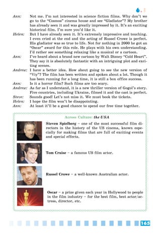 165
6.1
Ann: Not me. I’m not interested in science fiction films. Why don’t we
go to the “Cosmos” cinema house and see “Gladiator”? My brother
has already seen it and was greatly impressed by it. It’s an exciting
historical film. I’m sure you’d like it.
Helen: But I have already seen it. It’s extremely impressive and touching.
I even cried at the end and the acting of Russel Crowe is perfect.
His gladiator was so true to life. Not for nothing in 2000 he got an
“Oscar” award for this role. He plays with his own understanding.
I’d rather see something relaxing like a musical or a cartoon.
Ann: I’ve heard about a brand new cartoon by Walt Disney “Cold Heart”.
They say it is absolutely fantastic with an intriguing plot and exci-
ting scenes.
Andrew: I have a better idea. How about going to see the new version of
“Viy”? The film has been written and spoken about a lot. Though it
has been running for a long time, it is still a box office success.
Ann: Is it a horror film? Such films are too scary.
Andrew: As far as I understand, it is a new thriller version of Gogol’s story.
Five countries, including Ukraine, filmed it and the cast is perfect.
Steve: Sounds good! Let’s not miss it. We must book the tickets.
Helen: I hope the film won’t be disappointing.
Ann: At least it’ll be a good chance to spend our free time together.
Across Culture: the USA
Steven Spielberg – one of the most successful film di-
rectors in the history of the US cinema, known espe-
cially for making films that are full of exciting events
and special effects.
Tom Cruise – a famous US film actor.
Russel Crowe – a well-known Australian actor.
Oscar – a prize given each year in Hollywood to people
in the film industry – for the best film, best actor/ac-
tress, director, etc.
 