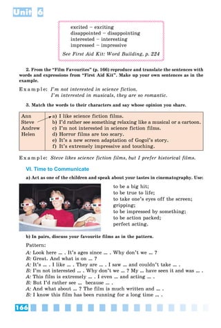 166
Unit 6
excited – exciting
disappointed – disappointing
interested – interesting
impressed – impressive
See First Aid Kit: Word Building, p. 224
2. From the “Film Favourites” (p. 166) reproduce and translate the sentences with
words and expressions from “First Aid Kit”. Make up your own sentences as in the
example.
E x a m p l e: I’m not interested in science fiction.
I’m interested in musicals, they are so romantic.
3. Match the words to their characters and say whose opinion you share.
Ann
Steve
Andrew
Helen
a) I like science fiction films.
b) I’d rather see something relaxing like a musical or a cartoon.
c) I’m not interested in science fiction films.
d) Horror films are too scary.
e) It’s a new screen adaptation of Gogol’s story.
f) It’s extremely impressive and touching.
E x a m p l e: Steve likes science fiction films, but I prefer historical films.
VI. Time to Communicate
a) Act as one of the children and speak about your tastes in cinematography. Use:
to be a big hit;
to be true to life;
to take one’s eyes off the screen;
gripping;
to be impressed by something;
to be action packed;
perfect acting.
b) In pairs, discuss your favourite films as in the pattern.
Pattern:
A: Look here … . It’s ages since … . Why don’t we … ?
B: Great. And what is on … ?
A: It’s … . I like … . They are … . I saw … and couldn’t take … .
B: I’m not interested … . Why don’t we … ? My … have seen it and was … .
A: This film is extremely … . I even … and acting … .
B: But I’d rather see … because … .
A: And what about … ? The film is much written and … .
B: I know this film has been running for a long time … .
 