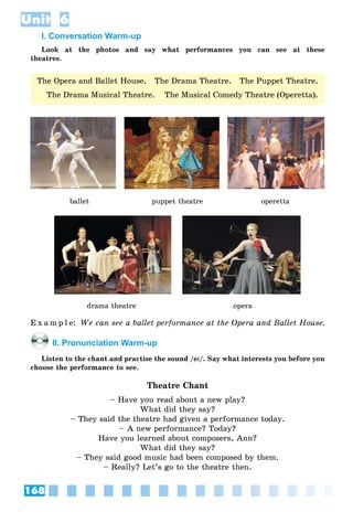 168
Unit 6
I. Conversation Warm-up
Look at the photos and say what performances you can see at these
theatres.
ballet puppet theatre îperetta
drama theatre opera
E x a m p l e: We can see a ballet performance at the Opera and Ballet House.
II. Pronunciation Warm-up
Listen to the chant and practise the sound /eII/. Say what interests you before you
choose the performance to see.
Theatre Chant
– Have you read about a new play?
What did they say?
– They said the theatre had given a performance today.
– A new performance? Today?
Have you learned about composers, Ann?
What did they say?
– They said good music had been composed by them.
– Really? Let’s go to the theatre then.
The Opera and Ballet House. The Drama Theatre. The Puppet Theatre.
The Drama Musical Theatre. The Musical Comedy Theatre (Operetta).
 
