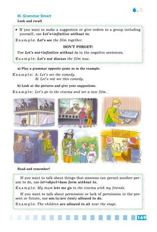 169
6.2
III. Grammar Smart
Look and recall
 If you want to make a suggestion or give orders to a group including
yourself, use Let’s+infinitive without to.
E x a m p l e: Let’s see the film together.
DON’T FORGET!
Use Let’s not+infinitive without to in the negative sentences.
E x a m p l e: Let’s not discuss the film now.
a) Play a grammar opposite game as in the example.
E x a m p l e: A: Let’s see the comedy.
B: Let’s not see this comedy.
b) Look at the pictures and give your suggestions.
E x a m p l e: Let’s go to the cinema and see a new film.
Read and remember!
If you want to talk about things that someone can permit another per-
son to do, use let+object+base form without to.
E x a m p l e: My mum lets me go to the cinema with my friends.
If you want to talk about permission or lack of permission in the pre-
sent or future, use am/is/are (not) allowed to do.
E x a m p l e: The children are allowed to sit near the stage.
 