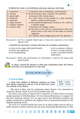 171
6.2
b) Match the words to the definitions and make sentences with them.
1. repertoire
2. scenery
3. playwright
4. rehearsal
5. spectator
6. stage director
7. amateur theatre
8. curtain calls
a) someone who is watching a performance;
b) all the plays that a theatre can perform;
c) someone who writes plays;
d) a time when all the people in a play practise
before a public performance;
e) the painted background, furniture, etc. used on
a theatre stage;
f) someone who stages a play;
g) the time at the end of a performance when the
actors come to the front of the stage to receive
applause;
h) a theatre which stages plays just for pleasure.
E x a m p l e: As I’m a regular theatre-goer, I know the repertoire of our local
theatre well.
c) Describe the spectators’ reaction when they are watching a performance.
to look at the stage with bated breath; to be a success/a failure;
to burst into applause; to have a creepy feeling;
to be breathtaking; to get a powerful theatre
experience.
E x a m p l e: When the performance is interesting, I look at the stage with
bated breath.
At Home: Search the Internet to find some information about the theatre
you’d like to go and present it to the class.
Go to Ex. 80, 90 of your WB
V. Time to Read
1. Read what children of different countries say about
their theatre experiences and say if all of them have a posi-
tive attitude to the theatre.
– My name is Dan, and I’m passionate about theatre. I’m interested in
American theatre which is over two hundred years old.
Of course, the center of theatre life in America is in New York, and many
people associate it with Broadway. It’s true because Broadway is a magnet for
the best American talents. It’s an open secret that Broadway theatres are
widely considered to represent the highest level of commercial theatre in the
English-speaking world.
As I live in a musical family (my mum is an opera singer and my dad is a
ballet dancer), I adore musicals and my most memorable performance is “The
BrE – centre
AmE – center
 