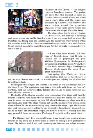 172
Unit 6
Phantom of the Opera” – the longest
running Broadway musical. You proba-
bly know that this musical is based on
Gaston Leroux’s novel which was made
into a stage play, and the music was
composed by Andrew Lloyd Webber. The
story centers around the mysterious
phantom of the Paris Opera House and
his love for the singer Christine Daae.
The stage direction is simply fantas-
tic. For a start, the scenery is amazing
and some scenes are really breathtaking. I had a creepy feeling when the
Phantom was flying over the theatre! And the music was really divine! When
the curtains went down, the actors received many curtain calls and flowers.
To say more, I would give everything away for it. I strongly recommend every-
body to see it.
– I am Alice from Britain. All lear-
ners of English know that Britain is
famous for its playwright and poet
William Shakespeare. In Shakespeare’s
birthplace in Stratford-upon-Avon, there
is the world famous Royal Shakespeare
Theatre which stages the plays of our
great countryman.
Last spring Miss Ward, our Litera-
ture teacher, took us to this theatre to
see the play “Romeo and Juliet”. It was the greatest holiday for all of us! But
first things first.
The majestic building of the theatre is situated on the picturesque bank of
the river Avon. The spectators may take a riverside walk from the Bancroft
Gardens, past the theatre to Holy Trinity Church. As we came early, we also
had a chance to enjoy it.
The inside of the theatre was also very impressive. Miss Ward said that the
theatre is called a ‘one-room’ theatre because it allows the actors and the audi-
ence to share the same space, as they did when Shakespeare’s plays were first
produced. And really the stage reached out into the audience who are seated on
three sides of it. As we were sitting very close to the stage, I got the impres-
sion that the actors were talking to me personally. Sometimes I imagined my-
self to be Juliet and even tried to speak to Romeo. You see, it was my first and
very powerful theatre experience. I’m happy I’ve got it at this great place.
– I’m Oksana. As I live in a small town, there is only one musical drama
theatre in my town and I never miss a chance of seeing a new performance
there. My friends and I are real theatre-goers because our school amateur
 