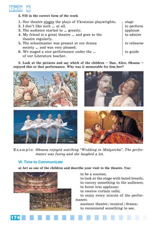 174
Unit 6
2. Fill in the correct form of the word.
1. Our theatre stages the plays of Ukrainian playwrights. stage
2. I don’t like such … at all. to perform
3. The audience started to … greatly. applause
4. My friend is a great theatre … and goes to the to admire
theatre regularly.
5. The schoolmaster was present at our drama to rehearse
society … and was very pleased.
6. We staged a nice performance under the … to guide
of our Literature teacher.
3. Look at the pictures and say which of the children – Dan, Alice, Oksana –
enjoyed this or that performance. Why was it memorable for him/her?
E x a m p l e: Oksana enjoyed watching “Wedding in Malynivka”. The perfor-
mance was funny and she laughed a lot.
VI. Time to Communicate
a) Act as one of the children and describe your visit to the theatre. Use:
to be a success;
to look at the stage with bated breath;
to convey something to the audience;
to burst into applause;
to receive curtain calls;
to enjoy every minute of the perfor-
mance;
amateur theatre/musical/drama;
to recommend something to see.
 