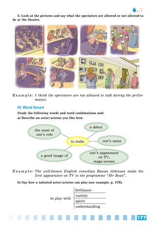 177
6.3
3. Look at the pictures and say what the spectators are allowed or not allowed to
do at the theatre.
E x a m p l e: I think the spectators are not allowed to talk during the perfor-
mance.
IV. Word Smart
Study the following words and word combinations and:
a) Describe an actor/actress you like best.
to make
a good image of
the most of
one’s role
one’s appearance’
on TV,
stage/screeng /
a debut
one’s name
E x a m p l e: The well-known English comedian Rowan Atkinson made his
first appearance on TV in the programme “Mr Bean”.
b) Say how a talented actor/actress can play (see example, p. 178).
to play with
brilliance
variety
spirit
understanding
 