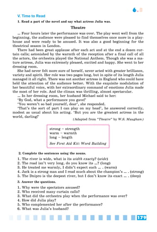 179
6.3
V. Time to Read
1. Read a part of the novel and say what actress Julia was.
Theatre
… Four hours later the performance was over. The play went well from the
beginning, the audience were pleased to find themselves once more in a play-
house and were ready to be amused. It was also a good beginning for the
theatrical season in London.
There had been great applause after each act and at the end a dozen cur-
tain calls; astonished by the warmth of the reception after a final call of all
the actors, the orchestra played the National Anthem. Though she was a ma-
ture actress, Julia was extremely pleased, excited and happy. She went to her
dressing room.
She had never felt more sure of herself, never acted with greater brilliance,
variety and spirit. Her role was two pages long, but in spite of its length Julia
managed it all right. There was not another actress in England who could have
held the attention of the audience better. With the exquisite modulation of
her beautiful voice, with her extraordinary command of emotions Julia made
the most of her role. And the climax was thrilling, almost spectacular.
… In her dressing room, her husband Michael said to her:
‘By God, what a performance you gave!’
‘You weren’t so bad yourself, dear’, she responded.
‘That’s the sort of part I can play on my head’, he answered correctly,
modest as usual about his acting. ‘But you are the greatest actress in the
world, darling!’
(Adapted from “Theatre” by W.S. Maugham)
strong – strength
warm – warmth
long – length
See First Aid Kit: Word Building
1. The river is wide, what is its width exacty? (wide)
2. The road isn’t very long, do you know its …? (long)
3. He treated me warmly, I didn’t expect such … . (warm)
4. Jack is a strong man and I read much about the champion’s … . (strong)
5. The Dnipro is the deepest river, but I don’t know its exact … . (deep)
3. Answer the questions.
1. Why were the spectators amused?
2. Who received many curtain calls?
3. What did the orchestra play when the performance was over?
4. How did Julia play?
5. Who complemented her after the performance?
6. What was Julia’s husband?
 