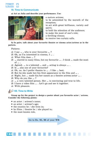 180
Unit 6
VI. Time to Communicate
a) Act as Julia and describe your performance. Use:
a mature actress;
to be astonished by the warmth of the
reception;
to act with great brilliance, variety and
spirit;
to hold the attention of the audience;
to make the most of one’s role;
a thrilling climax;
to receive two curtain calls.
b) In pairs, talk about your favourite theatre or cinema actor/actress as in the
pattern.
Pattern:
A: I say … , who is your favourite … ?
B: Oh, as I’m interested in cinema, I … .
A: What film does … ?
B: … starred in many films, but my favourite … . I think … made the most
of … .
A: Agreed. … is a talented … and … acting is always … .
B: Is … also one of your favourite?
A: Oh, no. As I prefer theatre to … . I like … best.
B: But he/she made her/his first appearance in the film and … .
A: Right, but … made his/her names as a theatre actress/actor … .
B: Why do you like … ?
A: … a very talented person. Her … is convincing and true to life.
B: I have a video film … . Let’s go and see it together.
A: With pleasure.
VII. Time to Write
Group up for the project to design a poster about you favourite actor / actress.
Consider the following points:
 an actor / actress’s name;
 an actor / actress’s age;
 the country he / she lives in;
 he films / theatre he / she played in;
 the most known role.
Go to Ex. 95, 96 of your WB
 