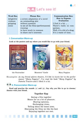 181
6.4
6.4. Let’s see it!
Word Box
delightful
violence
gripping
scene
Phrase Box
a screen adaptation of a novel
an outstanding plot
without question
to see all the films (performances)
running
to have much in common
to share one’s interests
Communication Box:
How to Express
Evaluation
I find it a bit … .
There’s really no com-
parison.
Well, it’s a bit of a drag.
It’s a waste of time.
I. Conversation Warm-up
Look at the posters and say where you would like to go with your friend.
the Nutcracker Monsters’ Castle Mary Poppins
E x a m p l e: As my friend adores theatre, I’d like to invite her to the perfor-
mance “Mary Poppins”. I’ve read the book “Mary Poppins” by
Pamela Travers and I liked it a lot.
II. Pronunciation Warm-up
Read and practise the sounds /ee/ and /ŋŋ/. Say why you like to go to cinema/
theatre with your friend.
Together Rap
Seeing a film together
Means for us a lot of pleasure.
Sharing opinions,
Exchanging views,
Telling about the latest news.
Discussing the films we like the best
Enjoying together our rest.
 