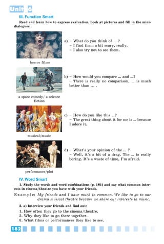 182
Unit 6
III. Function Smart
Read and learn how to express evaluation. Look at pictures and fill in the mini-
dialogues.
horror films
a) – What do you think of … ?
– I find them a bit scary, really.
– I also try not to see them.
a space comedy/ a science
fiction
b) – How would you compare … and …?
– There is really no comparison, … is much
better than ... .
musical/music
c) – How do you like this …?
– The great thing about it for me is … because
I adore it.
performance/plot
d) – What’s your opinion of the … ?
– Well, it’s a bit of a drag. The … is really
boring. It’s a waste of time, I’m afraid.
IV. Word Smart
1. Study the words and word combinations (p. 181) and say what common inter-
ests in cinema/theatre you have with your friends.
E x a m p l e: My friends and I have much in common. We like to go to our
drama musical theatre because we share our interests in music.
2. a) Interview your friends and find out:
1. How often they go to the cinema/theatre.
2. Why they like to go there together.
3. What films or performances they like to see.
 