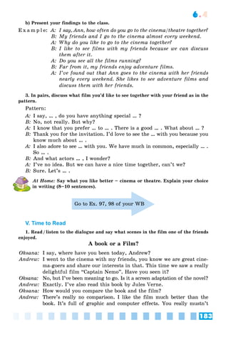 183
6.4
b) Present your findings to the class.
E x a m p l e: A: I say, Ann, how often do you go to the cinema/theatre together?
B: My friends and I go to the cinema almost every weekend.
A: Why do you like to go to the cinema together?
B: I like to see films with my friends because we can discuss
them after it.
A: Do you see all the films running?
B: Far from it, my friends enjoy adventure films.
A: I’ve found out that Ann goes to the cinema with her friends
nearly every weekend. She likes to see adventure films and
discuss them with her friends.
3. In pairs, discuss what film you’d like to see together with your friend as in the
pattern.
Pattern:
A: I say, … , do you have anything special … ?
B: No, not really. But why?
A: I know that you prefer … to … . There is a good … . What about … ?
B: Thank you for the invitation. I’d love to see the … with you because you
know much about … .
A: I also adore to see … with you. We have much in common, especially … .
So … .
B: And what actors … , I wonder?
A: I’ve no idea. But we can have a nice time together, can’t we?
B: Sure. Let’s … .
At Home: Say what you like better – cinema or theatre. Explain your choice
in writing (8–10 sentences).
Go to Ex. 97, 98 of your WB
V. Time to Read
1. Read/listen to the dialogue and say what scenes in the film one of the friends
enjoyed.
A book or a Film?
Oksana: I say, where have you been today, Andrew?
Andrew: I went to the cinema with my friends, you know we are great cine-
ma-goers and share our interests in that. This time we saw a really
delightful film “Captain Nemo”. Have you seen it?
Oksana: No, but I’ve been meaning to go. Is it a screen adaptation of the novel?
Andrew: Exactly. I’ve also read this book by Jules Verne.
Oksana: How would you compare the book and the film?
Andrew: There’s really no comparison. I like the film much better than the
book. It’s full of graphic and computer effects. You really mustn’t
 