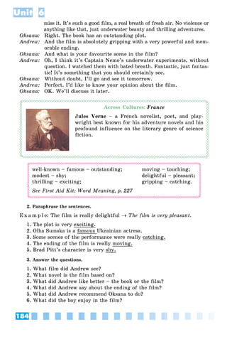 184
Unit 6
miss it. It’s such a good film, a real breath of fresh air. No violence or
anything like that, just underwater beauty and thrilling adventures.
Oksana: Right. The book has an outstanding plot.
Andrew: And the film is absolutely gripping with a very powerful and mem-
orable ending.
Oksana: And what is your favourite scene in the film?
Andrew: Oh, I think it’s Captain Nemo’s underwater experiments, without
question. I watched them with bated breath. Fantastic, just fantas-
tic! It’s something that you should certainly see.
Oksana: Without doubt, I’ll go and see it tomorrow.
Andrew: Perfect. I’d like to know your opinion about the film.
Oksana: OK. We’ll discuss it later.
Across Cultures: France
Jules Verne – a French novelist, poet, and play-
wright best known for his adventure novels and his
profound influence on the literary genre of science
fiction.
well-known – famous – outstanding; moving – touching;
modest – shy; delightful – pleasant;
thrilling – exciting; gripping – catching.
See First Aid Kit: Word Meaning, p. 227
E x a m p l e: The film is really delightful  The film is very pleasant.
1. The plot is very exciting.
2. Olha Sumska is a famous Ukrainian actress.
3. Some scenes of the performance were really catching.
4. The ending of the film is really moving.
5. Brad Pitt’s character is very shy.
3. Answer the questions.
1. What film did Andrew see?
2. What novel is the film based on?
3. What did Andrew like better – the book or the film?
4. What did Andrew say about the ending of the film?
5. What did Andrew recommend Oksana to do?
6. What did the boy enjoy in the film?
 