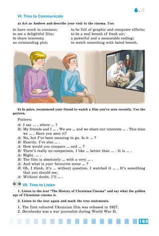 185
6.4
VI. Time to Communicate
a) Act as Andrew and describe your visit to the cinema. Use:
to have much in common; to be full of graphic and computer effects;
to see a delightful film; to be a real breath of fresh air;
to share interests; a powerful and a memorable ending;
an outstanding plot; to watch something with bated breath.
b) In pairs, recommend your friend to watch a film you’ve seen recently. Use the
pattern.
Pattern:
A: I say … , where … ?
B: My friends and I … . We are … and we share our interests … . This time
we … . Have you seen it?
A: No, but I’ve been meaning to go. Is it … ?
B: Exactly. I’ve also … .
A: How would you compare … and … ?
B: There’s really no comparison. I like … better than … . It is … .
A: Right. … .
B: The film is absolutely … with a very … .
A: And what is your favourite scene … ?
B: Oh, I think, it’s … without question. I watched it … . It’s something
that you should see.
A: Without doubt. I’ll … .
VII. Time to Listen
1. Listen to the text “The History of Ukrainian Cinema” and say what the golden
age of Ukrainian cinema is.
2. Listen to the text again and mark the true statements.
1. The first coloured Ukrainian film was released in 1927.
2. Dovzhenko was a war journalist during World War II.
 