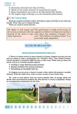 186
Unit 6
3. Dovzhenko directed more than 75 films.
4. Works of the studio received 75 international awards.
5. Many masterpieces were shot at the Dovzhenko Film Studio.
6. The largest stage in Europe is in the Dovzhenko Film Studio.
VIII. Time to Write
Read the remarks of theatre critics’ and choose a play you’d like to see with your
friends. Write why you’ve chosen the play.
Write an e-mail to invite him/her.
The Ballet is well staged and
the scenery is fantastic. But the
dancing of the swans is espe-
cially impressive.
The performance is really worth seeing. It
appeals to children’s feelings and emotions
and shows how goodness triumphs over
evil. “The Children of Captain Grant” is a
successful stage adaptation.
Go to Ex. 99, 100 of your WB
DEVELOPING INTEGRATED SKILLS 6
I. There is a drama society in many schools in Ukraine. Suppose you have one too
and are asked to stage a performance for “Teacher’s Day”. Your School Parents’
Council decided to contribute 5000 hryvnias to this event. Think and say where the
money will go to. Consider possible options:
 inviting a stage director/actor/actress;
 buying costumes for actors/actresses;
 decorating an assembly hall etc.
II. Suppose you are given a chance to make a film, which will promote a healthy
lifestyle. With the whole class, write a screen version of your future film.
III. Look at some photos from one science popular film. In groups, think and
decide what environmental problem the film director is trying to highlight. Design
an accompanying commentary for the film.
 