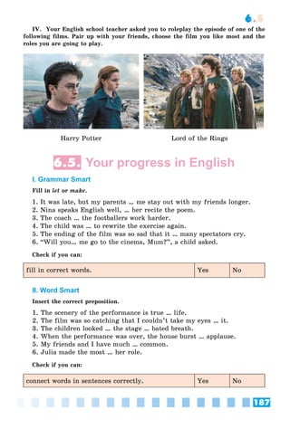 187
6.5
IV. Your English school teacher asked you to roleplay the episode of one of the
following films. Pair up with your friends, choose the film you like most and the
roles you are going to play.
Harry Potter Lord of the Rings
6.5. Your progress in English
I. Grammar Smart
Fill in let or make.
1. It was late, but my parents … me stay out with my friends longer.
2. Nina speaks English well, … her recite the poem.
3. The coach … the footballers work harder.
4. The child was … to rewrite the exercise again.
5. The ending of the film was so sad that it … many spectators cry.
6. “Will you… me go to the cinema, Mum?”, a child asked.
Check if you can:
fill in correct words. Yes No
II. Word Smart
Insert the correct preposition.
1. The scenery of the performance is true … life.
2. The film was so catching that I couldn’t take my eyes … it.
3. The children looked … the stage … bated breath.
4. When the performance was over, the house burst … applause.
5. My friends and I have much … common.
6. Julia made the most … her role.
Check if you can:
connect words in sentences correctly. Yes No
 
