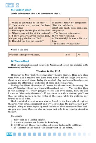 188
Unit 6
III. Function Smart
Match conversation lines A to conversation lines B.
A B
1. What do you think of the ballet?
2. How would you compare the book
and the play?
3. How do you like the plot of the film?
4. What’s your opinion of the cartoon?
5. I know you are a great cinema-goer,
did you enjoy the horror film?
6. How did you like the comedy?
a) There’s really no comparison.
I like the book better.
b) Not very much. Some scenes are
really scary.
c) The dancing is fantastic.
d) It’s really exciting.
e) The comedy? It was a bit of a
drag.
f) It’s a film for little kids.
Check if you can:
evaluate films/performances. Yes No
IV. Time to Read
Read the information about theatres in America and correct the mistakes in the
statements given below.
Theatres in the USA
Broadway is New York City’s legendary theatre district. Here new plays
were born and nurtured and stars were made. All the large Commercial
theatres are located there. Today the musical play dominates Broadway and
captures the attention of audiences at home and from abroad.
During the 1980s, the center of theater has shifted to off-Broadway. To-
day off-Broadway theatres are found throughout the city. You can find them
in the buildings of former garages, offices and even stores. They are also
known as ‘theatre-in-the-round’. If you come to such a theatre, you’ll see
that the actors perform in the center of the room, while the audience sur-
rounds it in all sides.
Real theatrical adventure can also be found in the hundreds of regional
theatres. They often experiment and try to introduce the plays of new play-
wrights. Many of them regularly send the best of their seasons to New York.
As you see, these theatres play an important role in developing American
theater.
Statements
1. New York is a theater district.
2. Amateur theaters are located in Broadway.
3. Off-Broadway theaters are situated in new fashionable buildings.
4. In ‘theatres-in-the-round’ the audience sit in the center.
 